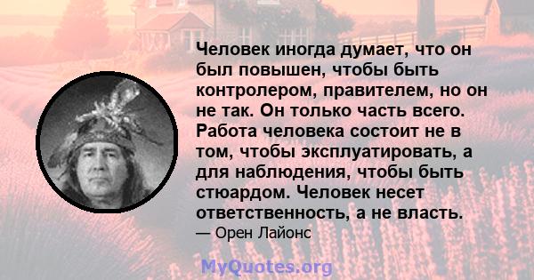 Человек иногда думает, что он был повышен, чтобы быть контролером, правителем, но он не так. Он только часть всего. Работа человека состоит не в том, чтобы эксплуатировать, а для наблюдения, чтобы быть стюардом. Человек 