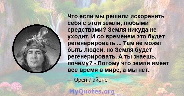 Что если мы решили искоренить себя с этой земли, любыми средствами? Земля никуда не уходит. И со временем это будет регенерировать ... Там не может быть людей, но Земля будет регенерировать. А ты знаешь, почему? -