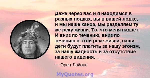 Даже через вас и я находимся в разных лодках, вы в вашей лодке, и мы наше каноэ, мы разделяем ту же реку жизни. То, что меня падает. И вниз по течению, вниз по течению в этой реке жизни, наши дети будут платить за нашу