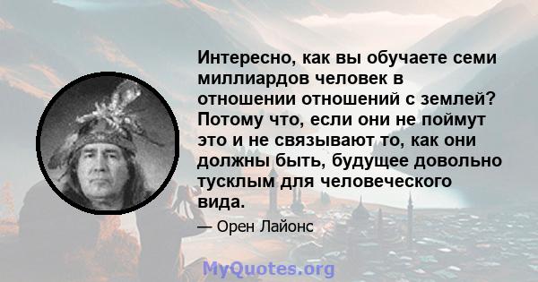 Интересно, как вы обучаете семи миллиардов человек в отношении отношений с землей? Потому что, если они не поймут это и не связывают то, как они должны быть, будущее довольно тусклым для человеческого вида.