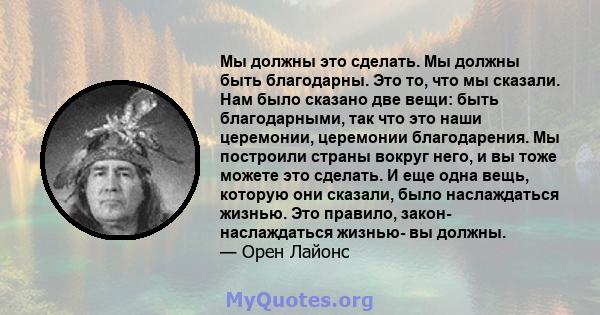 Мы должны это сделать. Мы должны быть благодарны. Это то, что мы сказали. Нам было сказано две вещи: быть благодарными, так что это наши церемонии, церемонии благодарения. Мы построили страны вокруг него, и вы тоже