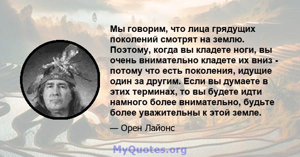 Мы говорим, что лица грядущих поколений смотрят на землю. Поэтому, когда вы кладете ноги, вы очень внимательно кладете их вниз - потому что есть поколения, идущие один за другим. Если вы думаете в этих терминах, то вы