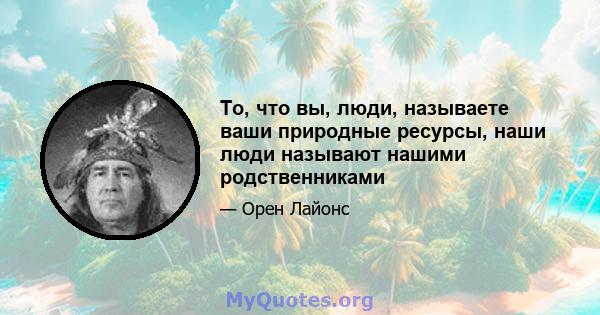 То, что вы, люди, называете ваши природные ресурсы, наши люди называют нашими родственниками