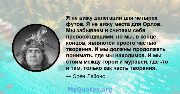 Я не вижу делегации для четырех футов. Я не вижу места для Орлов. Мы забываем и считаем себя превосходящими, но мы, в конце концов, являются просто частью творения. И мы должны продолжать понимать, где мы находимся. И