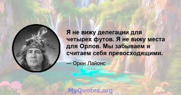 Я не вижу делегации для четырех футов. Я не вижу места для Орлов. Мы забываем и считаем себя превосходящими.