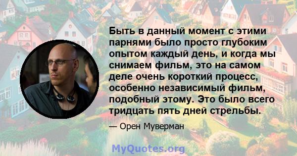 Быть в данный момент с этими парнями было просто глубоким опытом каждый день, и когда мы снимаем фильм, это на самом деле очень короткий процесс, особенно независимый фильм, подобный этому. Это было всего тридцать пять