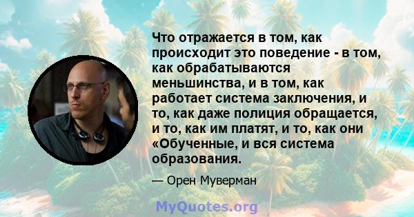 Что отражается в том, как происходит это поведение - в том, как обрабатываются меньшинства, и в том, как работает система заключения, и то, как даже полиция обращается, и то, как им платят, и то, как они «Обученные, и