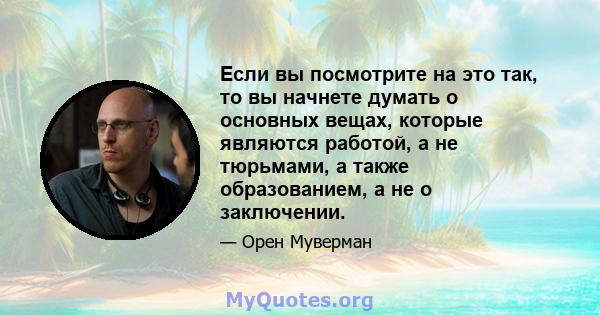 Если вы посмотрите на это так, то вы начнете думать о основных вещах, которые являются работой, а не тюрьмами, а также образованием, а не о заключении.