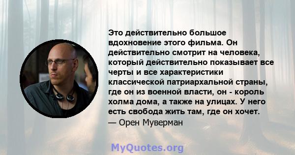 Это действительно большое вдохновение этого фильма. Он действительно смотрит на человека, который действительно показывает все черты и все характеристики классической патриархальной страны, где он из военной власти, он