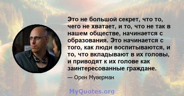 Это не большой секрет, что то, чего не хватает, и то, что не так в нашем обществе, начинается с образования. Это начинается с того, как люди воспитываются, и то, что вкладывают в их головы, и приводят к их голове как