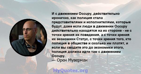 И с движением Occupy, действительно иронично, как полиция стала представителями и исполнителями, которые будут, даже если люди в движении Occupy действительно находятся на их стороне - не с точки зрения их поведения, а