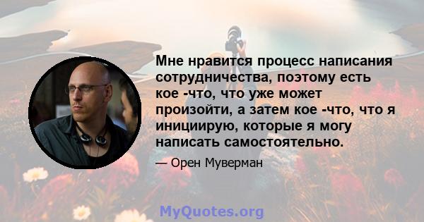 Мне нравится процесс написания сотрудничества, поэтому есть кое -что, что уже может произойти, а затем кое -что, что я инициирую, которые я могу написать самостоятельно.