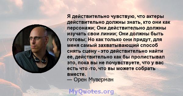 Я действительно чувствую, что актеры действительно должны знать, кто они как персонажи; Они действительно должны изучать свои линии; Они должны быть готовы; Но как только они придут, для меня самый захватывающий способ