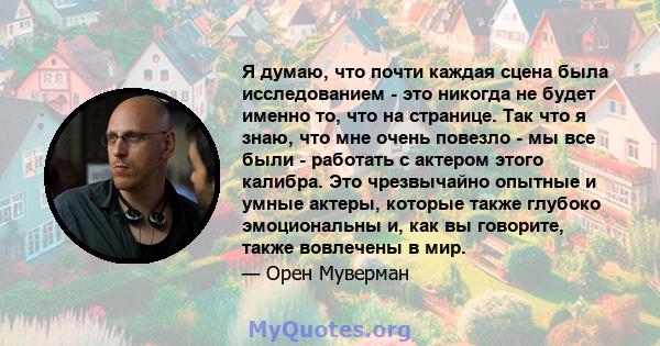 Я думаю, что почти каждая сцена была исследованием - это никогда не будет именно то, что на странице. Так что я знаю, что мне очень повезло - мы все были - работать с актером этого калибра. Это чрезвычайно опытные и