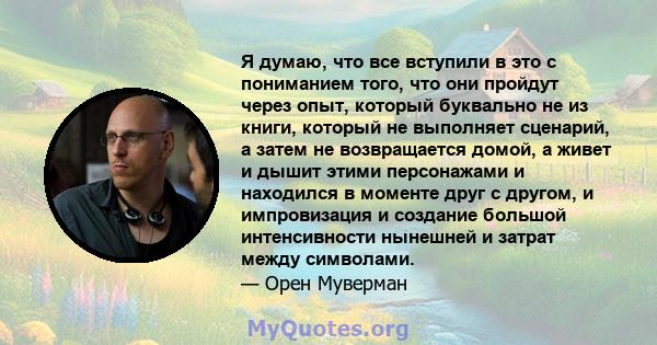 Я думаю, что все вступили в это с пониманием того, что они пройдут через опыт, который буквально не из книги, который не выполняет сценарий, а затем не возвращается домой, а живет и дышит этими персонажами и находился в 