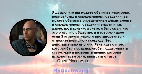 Я думаю, что вы можете обвинить некоторых полицейских в определенном поведении, вы можете обвинить определенные департаменты в определенном поведении, власти и так далее, но, в конечном счете, я бы сказал, что это о