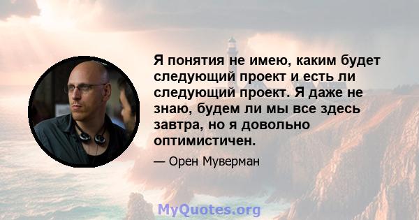 Я понятия не имею, каким будет следующий проект и есть ли следующий проект. Я даже не знаю, будем ли мы все здесь завтра, но я довольно оптимистичен.