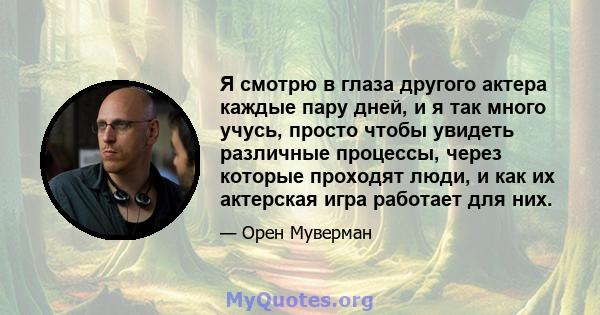 Я смотрю в глаза другого актера каждые пару дней, и я так много учусь, просто чтобы увидеть различные процессы, через которые проходят люди, и как их актерская игра работает для них.