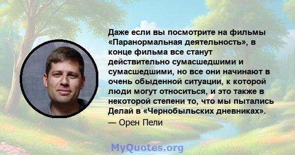 Даже если вы посмотрите на фильмы «Паранормальная деятельность», в конце фильма все станут действительно сумасшедшими и сумасшедшими, но все они начинают в очень обыденной ситуации, к которой люди могут относиться, и