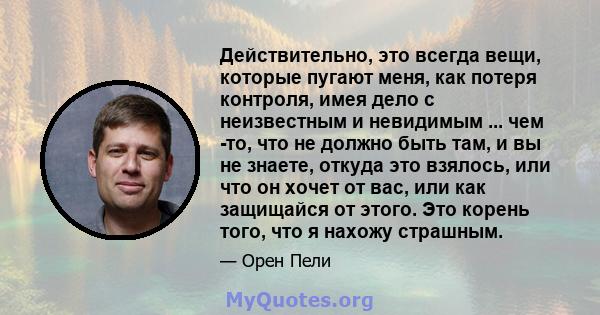 Действительно, это всегда вещи, которые пугают меня, как потеря контроля, имея дело с неизвестным и невидимым ... чем -то, что не должно быть там, и вы не знаете, откуда это взялось, или что он хочет от вас, или как