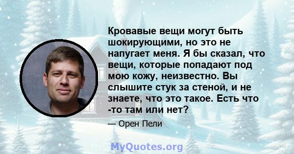 Кровавые вещи могут быть шокирующими, но это не напугает меня. Я бы сказал, что вещи, которые попадают под мою кожу, неизвестно. Вы слышите стук за стеной, и не знаете, что это такое. Есть что -то там или нет?