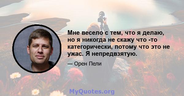 Мне весело с тем, что я делаю, но я никогда не скажу что -то категорически, потому что это не ужас. Я непредвзятую.