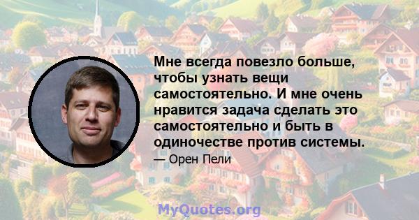 Мне всегда повезло больше, чтобы узнать вещи самостоятельно. И мне очень нравится задача сделать это самостоятельно и быть в одиночестве против системы.