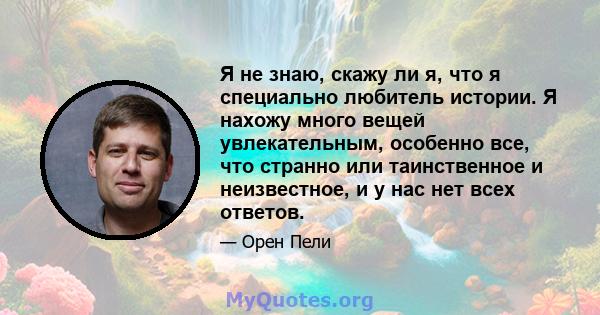 Я не знаю, скажу ли я, что я специально любитель истории. Я нахожу много вещей увлекательным, особенно все, что странно или таинственное и неизвестное, и у нас нет всех ответов.