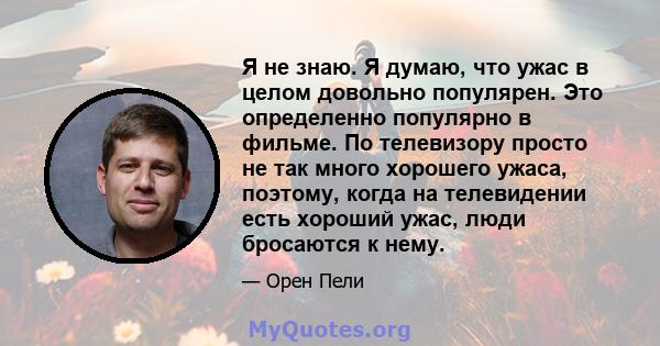 Я не знаю. Я думаю, что ужас в целом довольно популярен. Это определенно популярно в фильме. По телевизору просто не так много хорошего ужаса, поэтому, когда на телевидении есть хороший ужас, люди бросаются к нему.