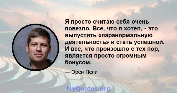 Я просто считаю себя очень повезло. Все, что я хотел, - это выпустить «паранормальную деятельность» и стать успешной. И все, что произошло с тех пор, является просто огромным бонусом.