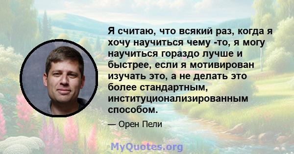 Я считаю, что всякий раз, когда я хочу научиться чему -то, я могу научиться гораздо лучше и быстрее, если я мотивирован изучать это, а не делать это более стандартным, институционализированным способом.