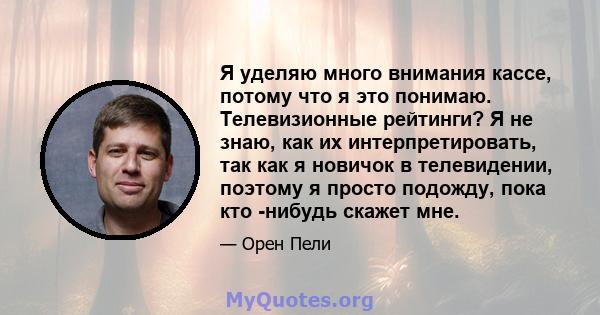 Я уделяю много внимания кассе, потому что я это понимаю. Телевизионные рейтинги? Я не знаю, как их интерпретировать, так как я новичок в телевидении, поэтому я просто подожду, пока кто -нибудь скажет мне.