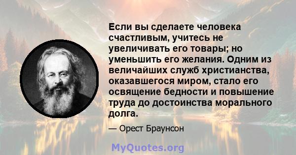 Если вы сделаете человека счастливым, учитесь не увеличивать его товары; но уменьшить его желания. Одним из величайших служб христианства, оказавшегося миром, стало его освящение бедности и повышение труда до