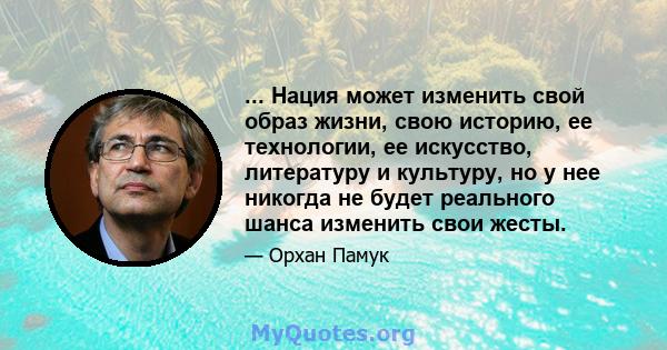 ... Нация может изменить свой образ жизни, свою историю, ее технологии, ее искусство, литературу и культуру, но у нее никогда не будет реального шанса изменить свои жесты.