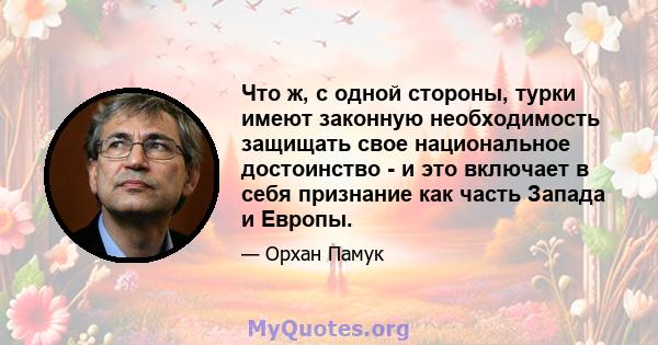 Что ж, с одной стороны, турки имеют законную необходимость защищать свое национальное достоинство - и это включает в себя признание как часть Запада и Европы.