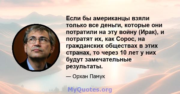 Если бы американцы взяли только все деньги, которые они потратили на эту войну (Ирак), и потратят их, как Сорос, на гражданских обществах в этих странах, то через 10 лет у них будут замечательные результаты.