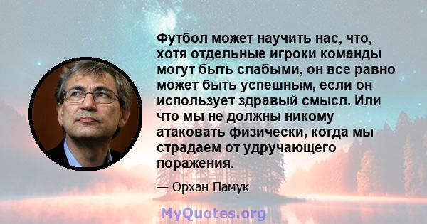 Футбол может научить нас, что, хотя отдельные игроки команды могут быть слабыми, он все равно может быть успешным, если он использует здравый смысл. Или что мы не должны никому атаковать физически, когда мы страдаем от