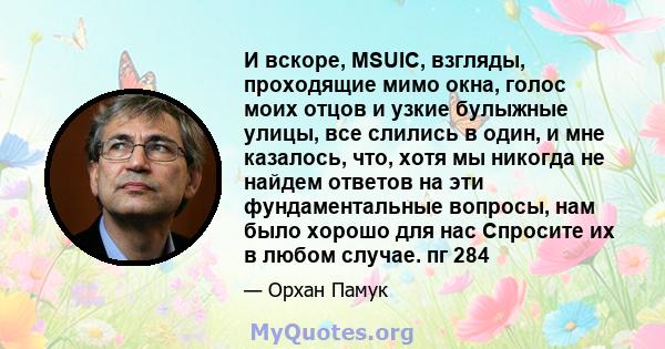 И вскоре, MSUIC, взгляды, проходящие мимо окна, голос моих отцов и узкие булыжные улицы, все слились в один, и мне казалось, что, хотя мы никогда не найдем ответов на эти фундаментальные вопросы, нам было хорошо для нас 