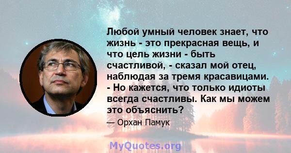 Любой умный человек знает, что жизнь - это прекрасная вещь, и что цель жизни - быть счастливой, - сказал мой отец, наблюдая за тремя красавицами. - Но кажется, что только идиоты всегда счастливы. Как мы можем это