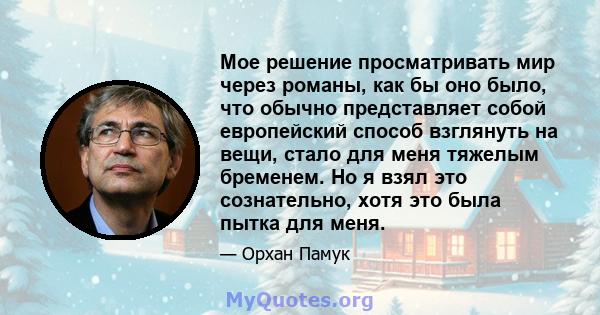 Мое решение просматривать мир через романы, как бы оно было, что обычно представляет собой европейский способ взглянуть на вещи, стало для меня тяжелым бременем. Но я взял это сознательно, хотя это была пытка для меня.