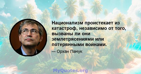 Национализм проистекает из катастроф, независимо от того, вызваны ли они землетрясениями или потерянными войнами.