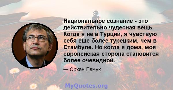 Национальное сознание - это действительно чудесная вещь. Когда я не в Турции, я чувствую себя еще более турецким, чем в Стамбуле. Но когда я дома, моя европейская сторона становится более очевидной.