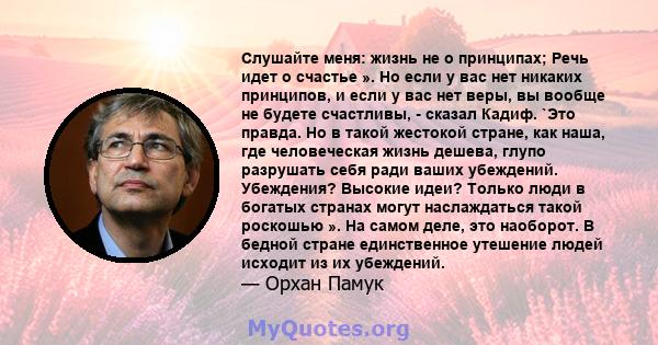 Слушайте меня: жизнь не о принципах; Речь идет о счастье ». Но если у вас нет никаких принципов, и если у вас нет веры, вы вообще не будете счастливы, - сказал Кадиф. `Это правда. Но в такой жестокой стране, как наша,