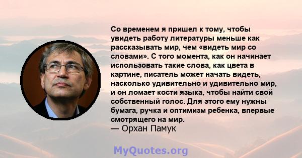 Со временем я пришел к тому, чтобы увидеть работу литературы меньше как рассказывать мир, чем «видеть мир со словами». С того момента, как он начинает использовать такие слова, как цвета в картине, писатель может начать 