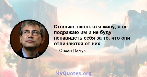 Столько, сколько я живу, я не подражаю им и не буду ненавидеть себя за то, что они отличаются от них