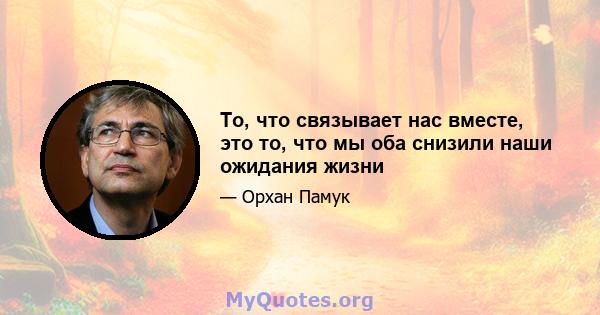 То, что связывает нас вместе, это то, что мы оба снизили наши ожидания жизни