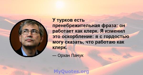 У турков есть пренебрежительная фраза: он работает как клерк. Я изменил это оскорбление: я с гордостью могу сказать, что работаю как клерк.