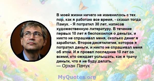 В моей жизни ничего не изменилось с тех пор, как я работаю все время, - сказал тогда Памук. - Я потратил 30 лет, написав художественную литературу. В течение первых 10 лет я беспокоился о деньгах, и никто не спрашивал