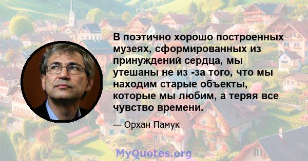 В поэтично хорошо построенных музеях, сформированных из принуждений сердца, мы утешаны не из -за того, что мы находим старые объекты, которые мы любим, а теряя все чувство времени.