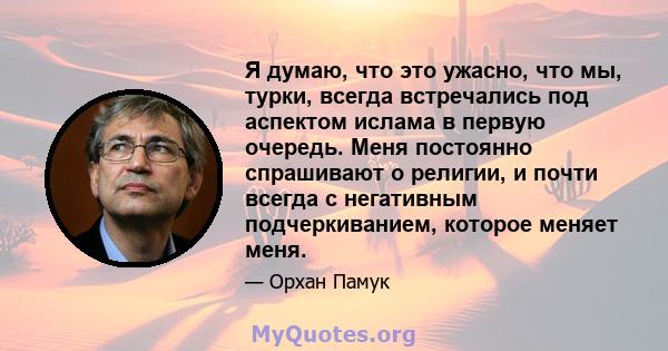 Я думаю, что это ужасно, что мы, турки, всегда встречались под аспектом ислама в первую очередь. Меня постоянно спрашивают о религии, и почти всегда с негативным подчеркиванием, которое меняет меня.